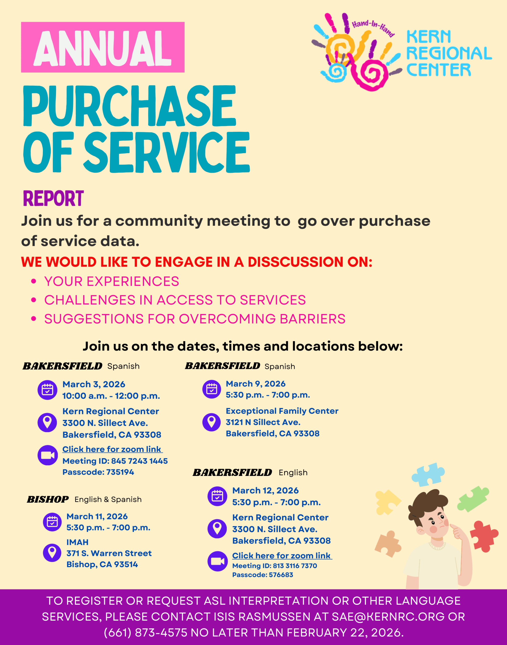 A flyer describing the annual purchase of service report meeting. Join us for a community meeting to go over purchase of service data. We would like to engage in a discussion on your experiences, challenges to access to services, suggestions for overcoming barriers. Join us on join us on the dates, times and locations. The meetings that will be held in Spanish will be on March 3, 2026 from 10:00 AM to 12:00 PM at Kern Regional Center 3300 N. Sillect Ave. Bakersfield, CA 93308. The other Spanish meeting will be held on March 9, 2026 5:30 p.m. - 7:00 p.m. Exceptional Family Center 3121 N Sillect Ave. Bakersfield, CA 93308. For our English meeting in Bakersfield March 12, 2026 from 5:30 PM-7:00 PM Kern Regional Center 3300 N. Sillect Ave. Bakersfield, CA 93308. We will also be hosting a meeting in both English and Spanish at Bishop on March 11, 2026 5:30 p.m. - 7:00 p.m. At IMAH 371 S. Warren Street Bishop, CA 93514. TO REGISTER OR REQUEST ASL INTERPRETATION OR OTHER LANGUAGE SERVICES, PLEASE CONTACT ISIS RASMUSSEN AT SAE@KERNRC.ORG OR (661) 873-4575 NO LATER THAN FEBRUARY 22, 2026.