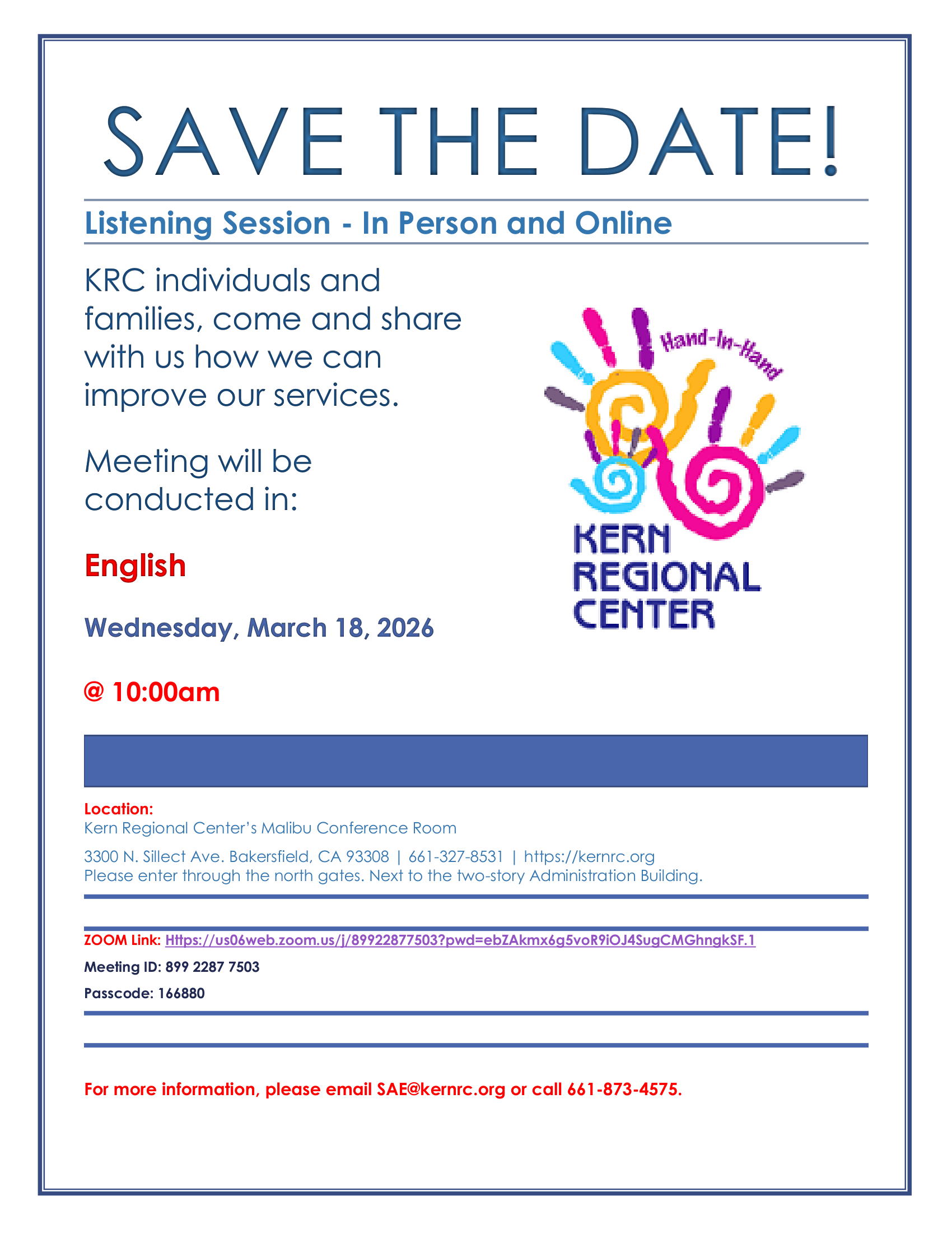 Flyer titled “Save the Date! Listening Session – In Person and Online.” The event invites Kern Regional Center (KRC) individuals and families to share feedback on how services can be improved. The meeting will be conducted in English on Wednesday, March 18, 2026 at 10:00 a.m. The location is Kern Regional Center, Malibu Conference Room, 3300 N. Sillect Avenue, Bakersfield, CA 93308. Instructions note to enter through the north gates next to the two-story Administration Building. Participants may also join online through Zoom. The flyer lists a Zoom link, Meeting ID: 899 2287 7503, and Passcode: 166880. For more information, attendees can email SAE@kernrc.ndic.com or call 661-873-4575. The flyer includes the Kern Regional Center logo featuring colorful handprints with the words “Hand-in-Hand.” The design uses a light background with blue borders and headings.