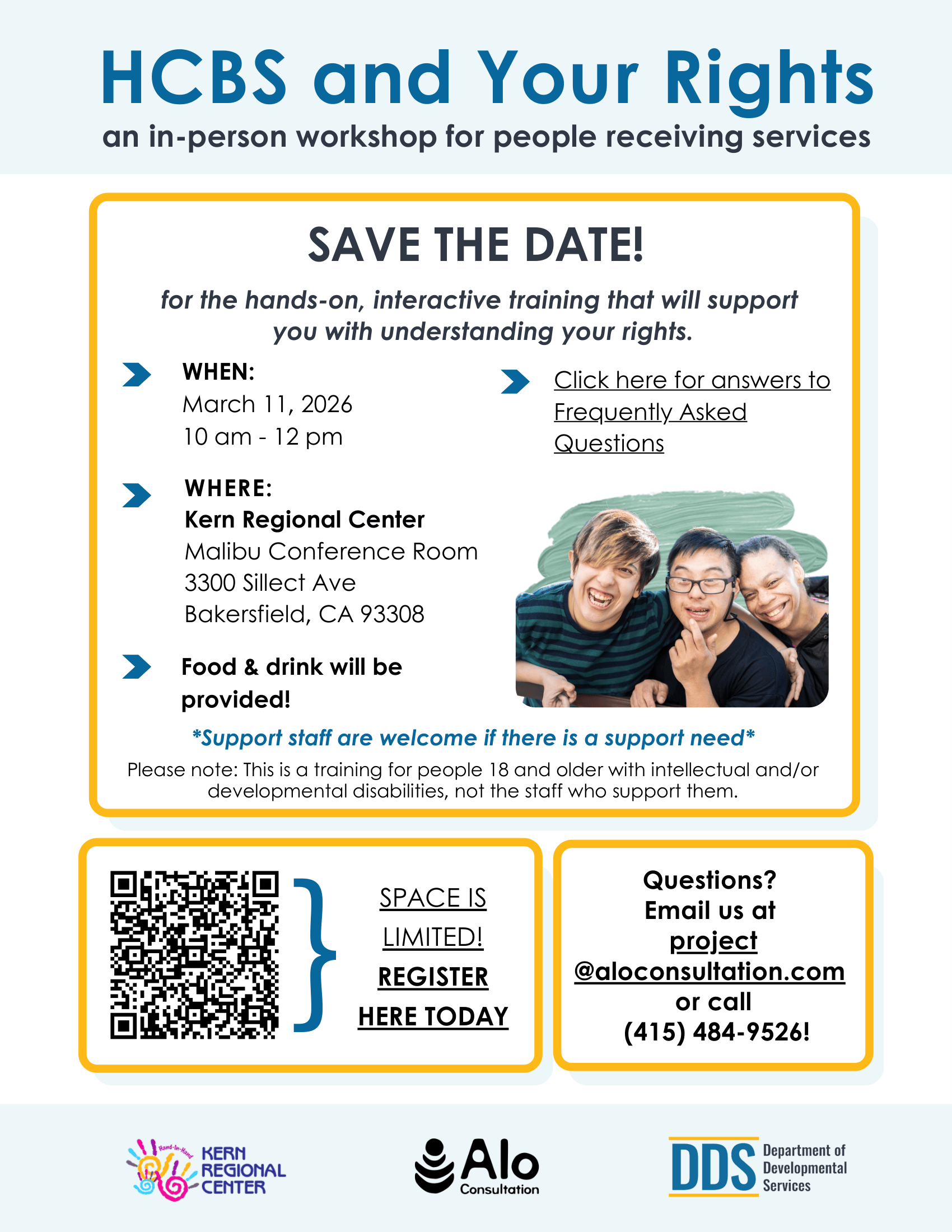 Alt text: Flyer titled **“HCBS and Your Rights: an in-person workshop for people receiving services.”** The flyer announces a **“Save the Date”** for a hands-on, interactive training designed to help participants understand their rights. The workshop will take place **March 11, 2026 from 10:00 a.m. to 12:00 p.m.** at the **Kern Regional Center, Malibu Conference Room, 3300 Sillect Avenue, Bakersfield, CA 93308**. The flyer notes that **food and drinks will be provided** and that **support staff are welcome if there is a support need**. A note explains that the training is intended for **people age 18 and older with intellectual and/or developmental disabilities**, not the staff who support them. A **QR code** is included for registration with the text **“Space is limited! Register here today.”** Contact information is provided for questions: **[project@aloconsultation.com](mailto:project@aloconsultation.com)** or **(415) 484-9526**. The flyer includes logos for **Kern Regional Center**, **Alo Consultation**, and the **Department of Developmental Services (DDS)**. A small photo shows three smiling young adults leaning together, suggesting friendship and inclusion. The design uses a light background with blue headings and yellow borders around the information sections.